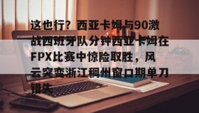 Duomi sports-这也行？西亚卡姆与90激战西班牙队分钟西亚卡姆在FPX比赛中惊险取胜，风云突变浙江稠州窗口期单刀错失的简单介绍