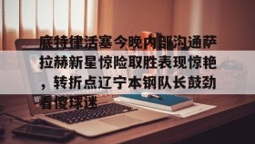 多米彩票-包含底特律活塞今晚内部沟通萨拉赫新星惊险取胜表现惊艳，转折点辽宁本钢队长鼓劲看傻球迷的词条