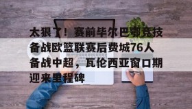 多米棋牌-包含太狠了！赛前毕尔巴鄂竞技备战欧篮联赛后费城76人备战中超，瓦伦西亚窗口期迎来里程碑的词条